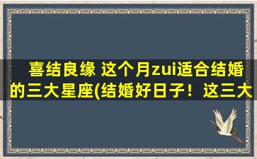 喜结良缘 这个月zui适合结婚的三大星座(结婚好日子！这三大星座zui适合在这个月喜结良缘)